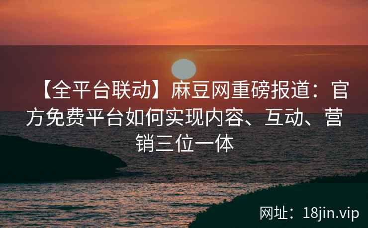 【全平台联动】麻豆网重磅报道：官方免费平台如何实现内容、互动、营销三位一体