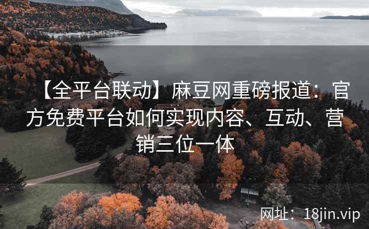 【全平台联动】麻豆网重磅报道：官方免费平台如何实现内容、互动、营销三位一体