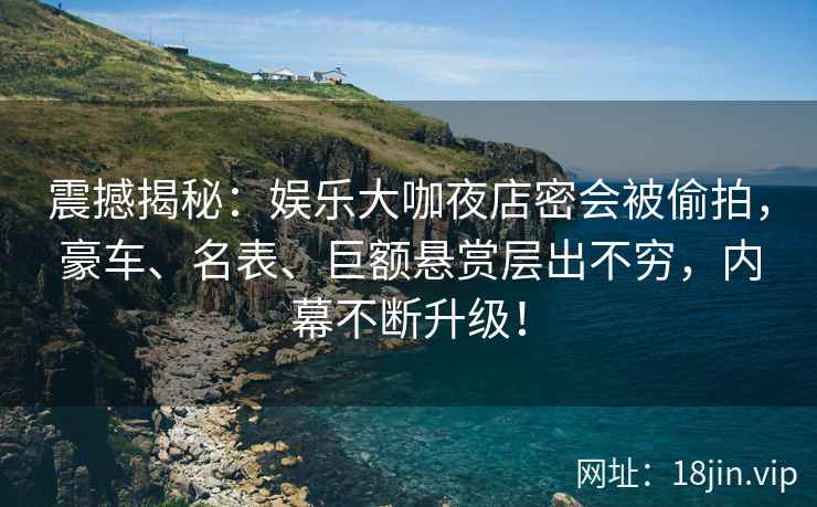震撼揭秘：娱乐大咖夜店密会被偷拍，豪车、名表、巨额悬赏层出不穷，内幕不断升级！