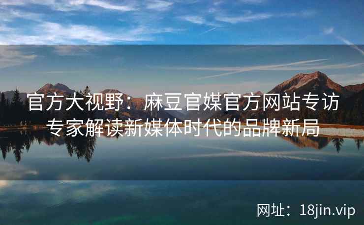 官方大视野：麻豆官媒官方网站专访专家解读新媒体时代的品牌新局