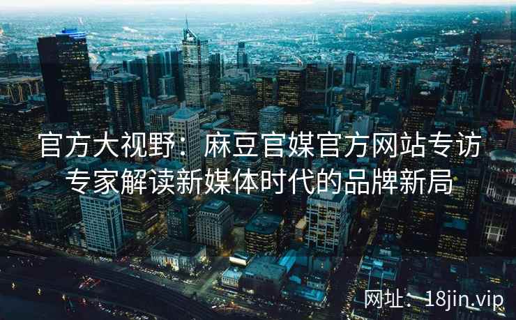 官方大视野：麻豆官媒官方网站专访专家解读新媒体时代的品牌新局