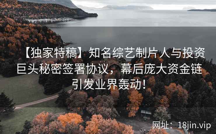 【独家特稿】知名综艺制片人与投资巨头秘密签署协议，幕后庞大资金链引发业界轰动！