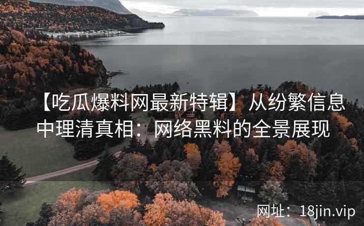 【吃瓜爆料网最新特辑】从纷繁信息中理清真相：网络黑料的全景展现
