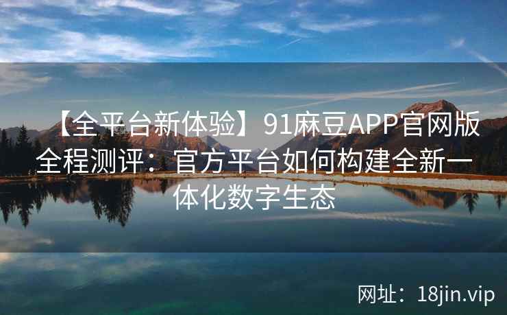 【全平台新体验】91麻豆APP官网版全程测评：官方平台如何构建全新一体化数字生态