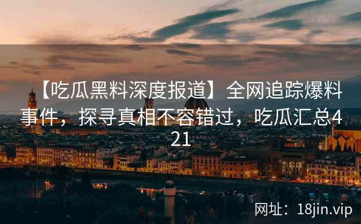 【吃瓜黑料深度报道】全网追踪爆料事件，探寻真相不容错过，吃瓜汇总421