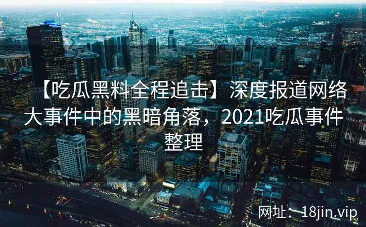 【吃瓜黑料全程追击】深度报道网络大事件中的黑暗角落，2021吃瓜事件整理