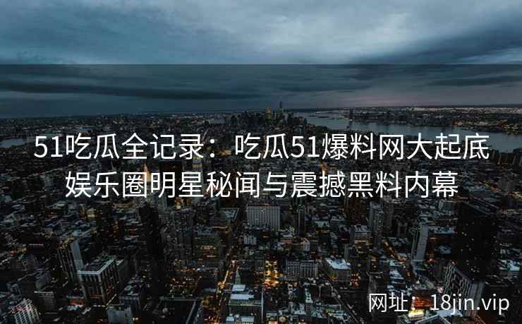 51吃瓜全记录：吃瓜51爆料网大起底娱乐圈明星秘闻与震撼黑料内幕
