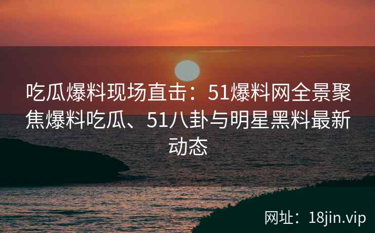 吃瓜爆料现场直击：51爆料网全景聚焦爆料吃瓜、51八卦与明星黑料最新动态