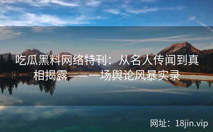 吃瓜黑料网络特刊：从名人传闻到真相揭露——一场舆论风暴实录